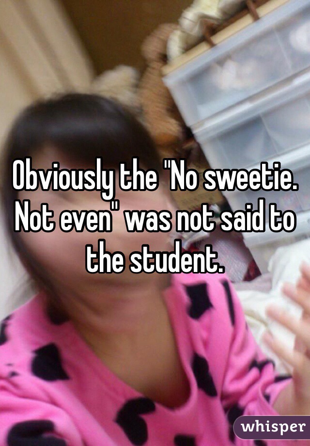Obviously the "No sweetie.  Not even" was not said to the student. 