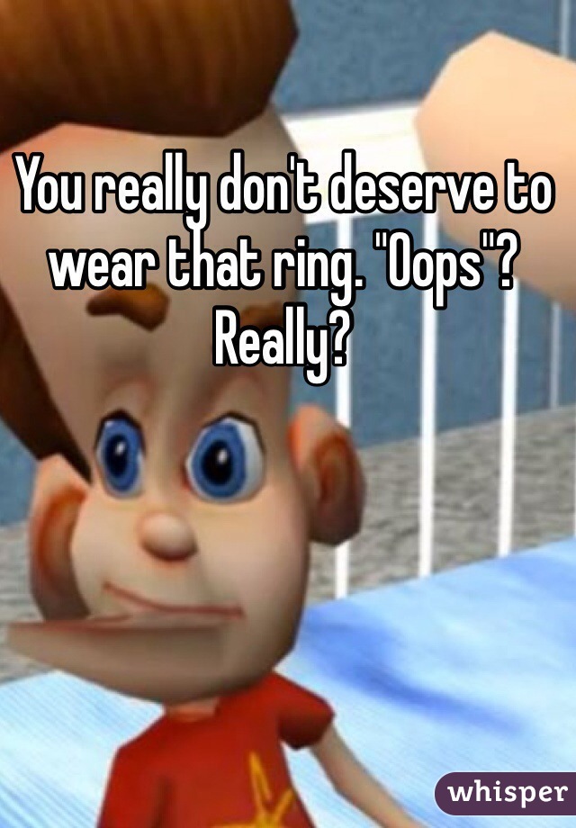 You really don't deserve to wear that ring. "Oops"? Really?