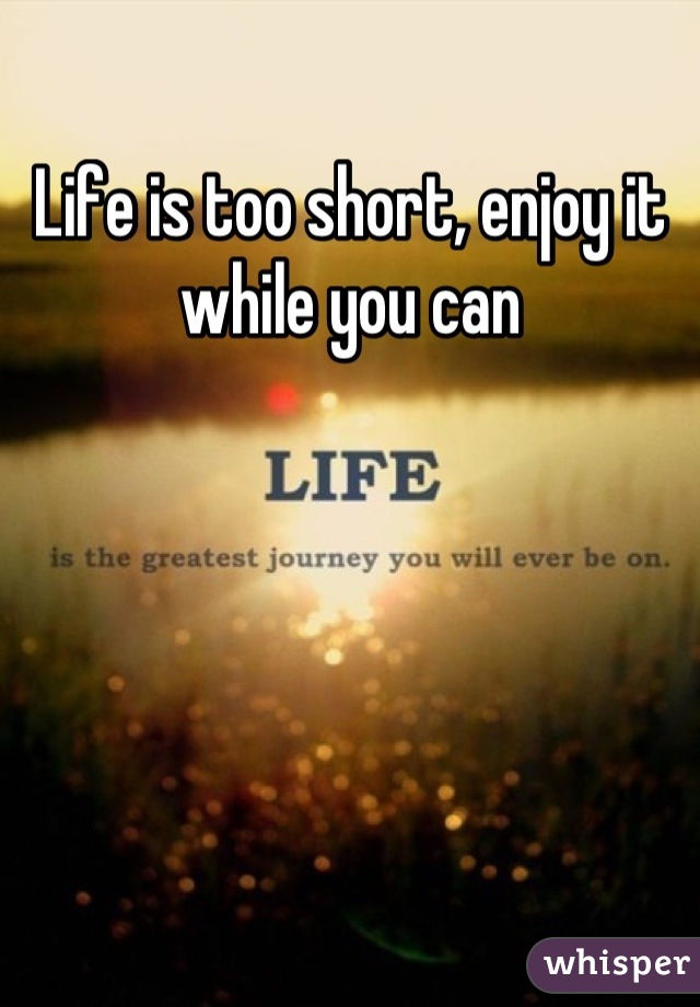 Life is too short, enjoy it while you can
