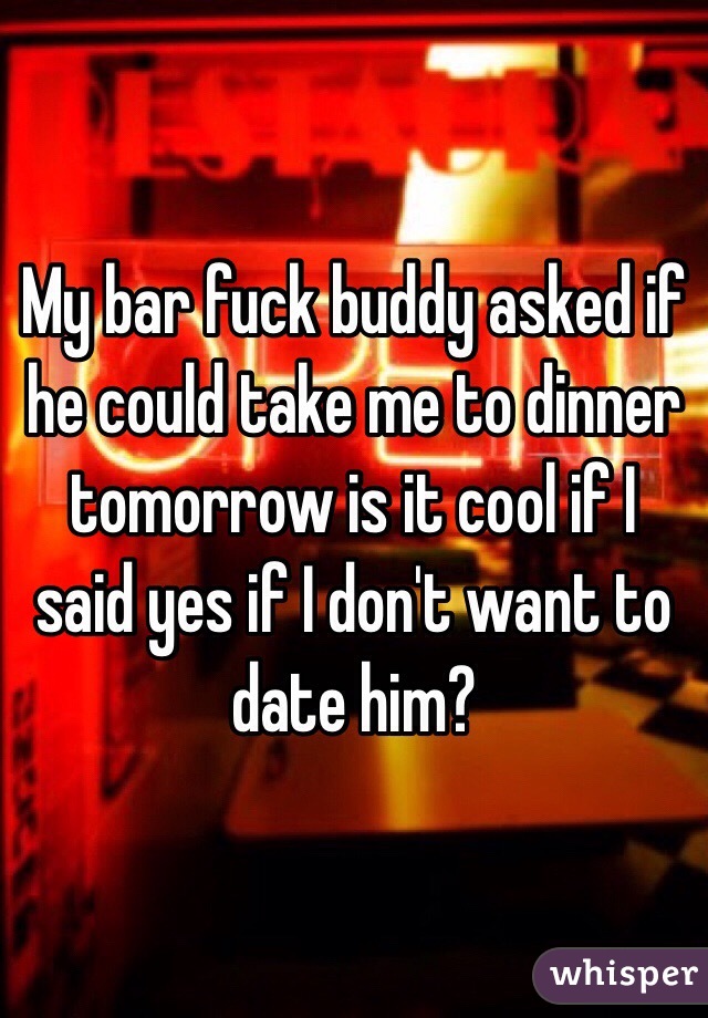 My bar fuck buddy asked if he could take me to dinner tomorrow is it cool if I said yes if I don't want to date him?
