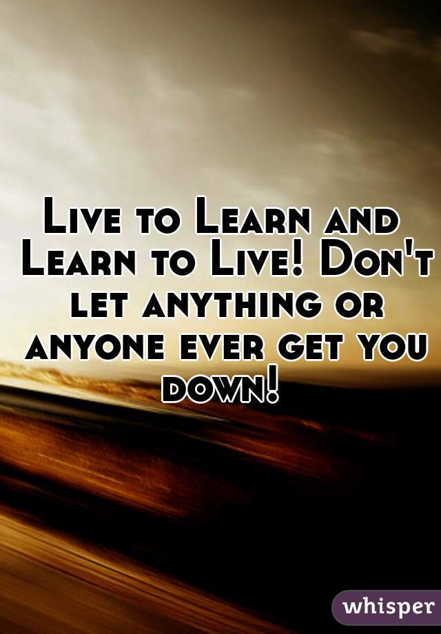 Live to Learn and Learn to Live! Don't let anything or anyone ever get you down! 