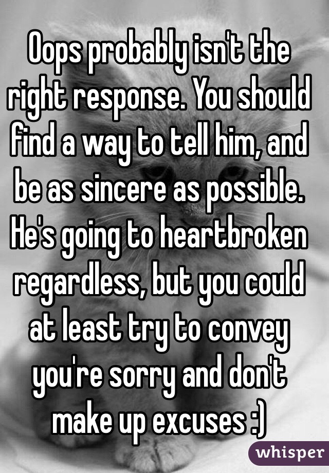 Oops probably isn't the right response. You should find a way to tell him, and be as sincere as possible. He's going to heartbroken regardless, but you could at least try to convey you're sorry and don't make up excuses :)