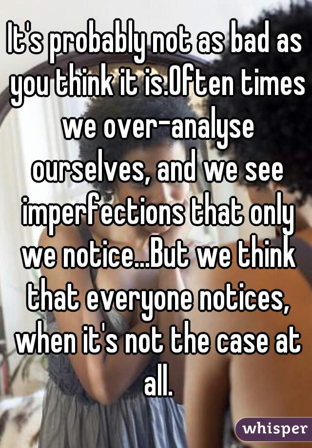 It's probably not as bad as you think it is.Often times we over-analyse ourselves, and we see imperfections that only we notice...But we think that everyone notices, when it's not the case at all.