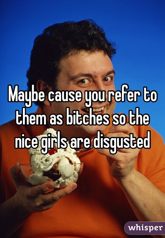 Maybe cause you refer to them as bitches so the nice girls are disgusted