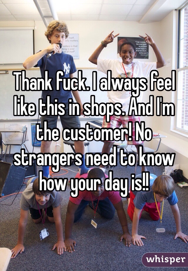 Thank fuck. I always feel like this in shops. And I'm the customer! No strangers need to know how your day is!!