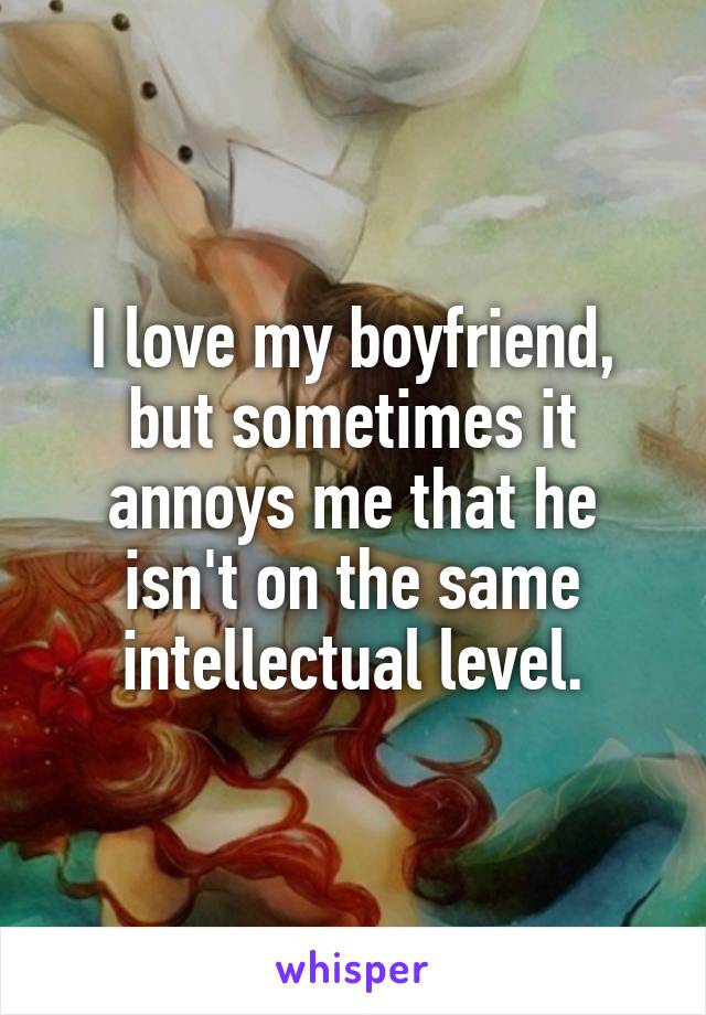 I love my boyfriend, but sometimes it annoys me that he isn't on the same intellectual level.