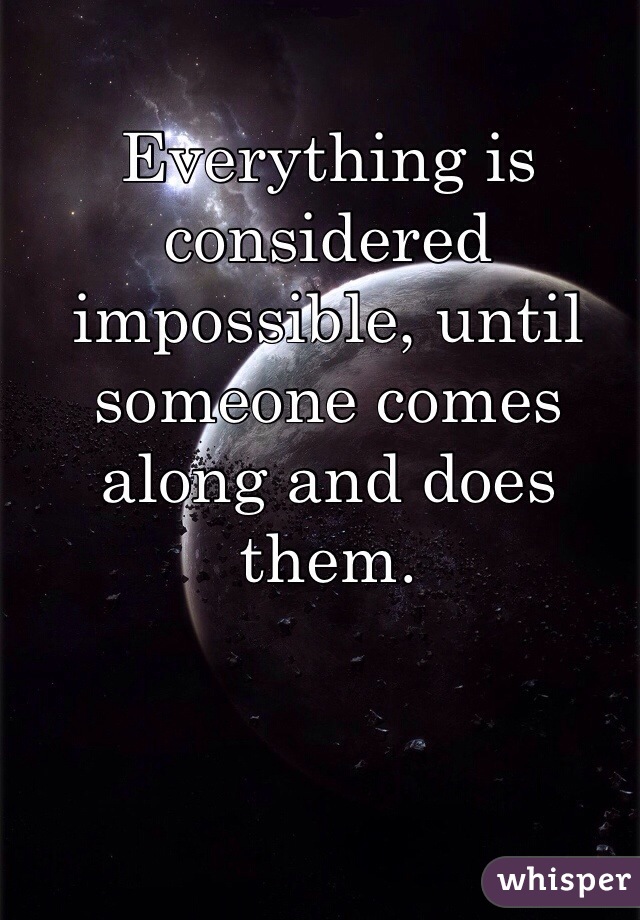 Everything is considered impossible, until someone comes along and does them.