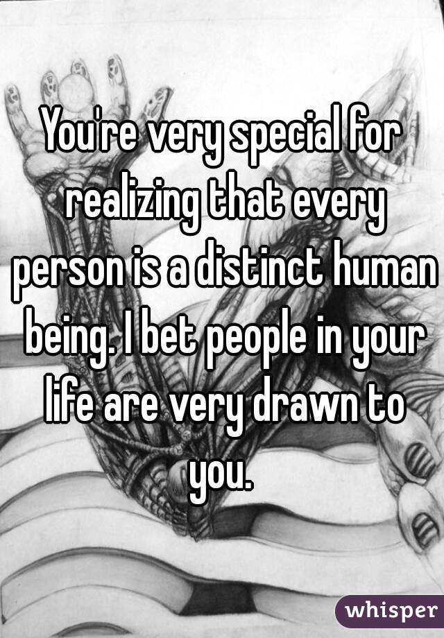 You're very special for realizing that every person is a distinct human being. I bet people in your life are very drawn to you. 