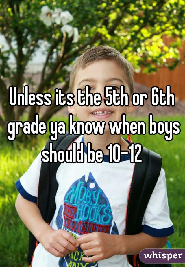 Unless its the 5th or 6th grade ya know when boys should be 10-12 