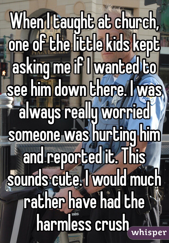 When I taught at church, one of the little kids kept asking me if I wanted to see him down there. I was always really worried someone was hurting him and reported it. This sounds cute. I would much rather have had the harmless crush. 