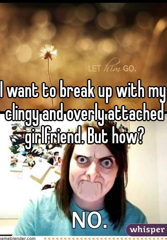 I want to break up with my clingy and overly attached girlfriend. But how?
