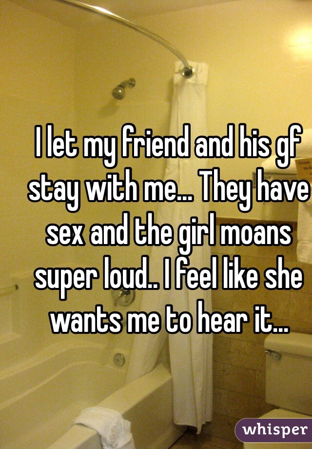 I let my friend and his gf stay with me... They have sex and the girl moans super loud.. I feel like she wants me to hear it... 