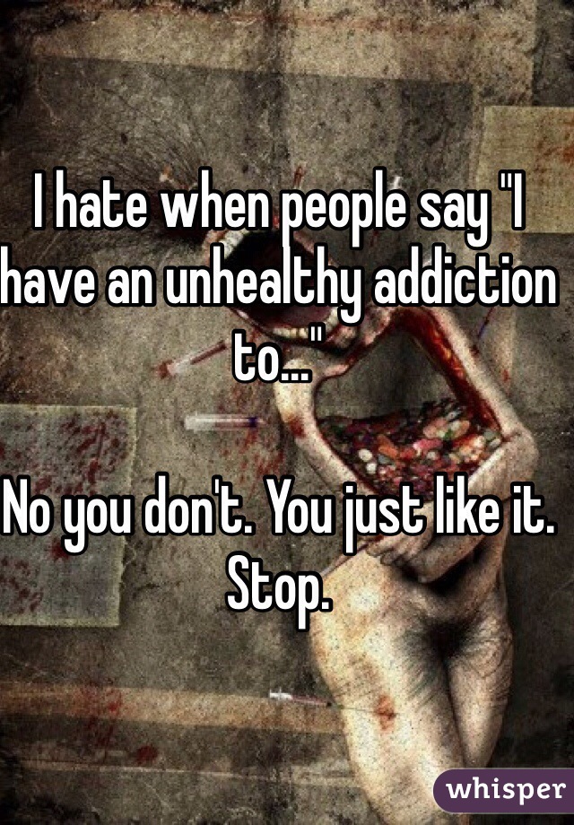 I hate when people say "I have an unhealthy addiction to..." 

No you don't. You just like it.
Stop.