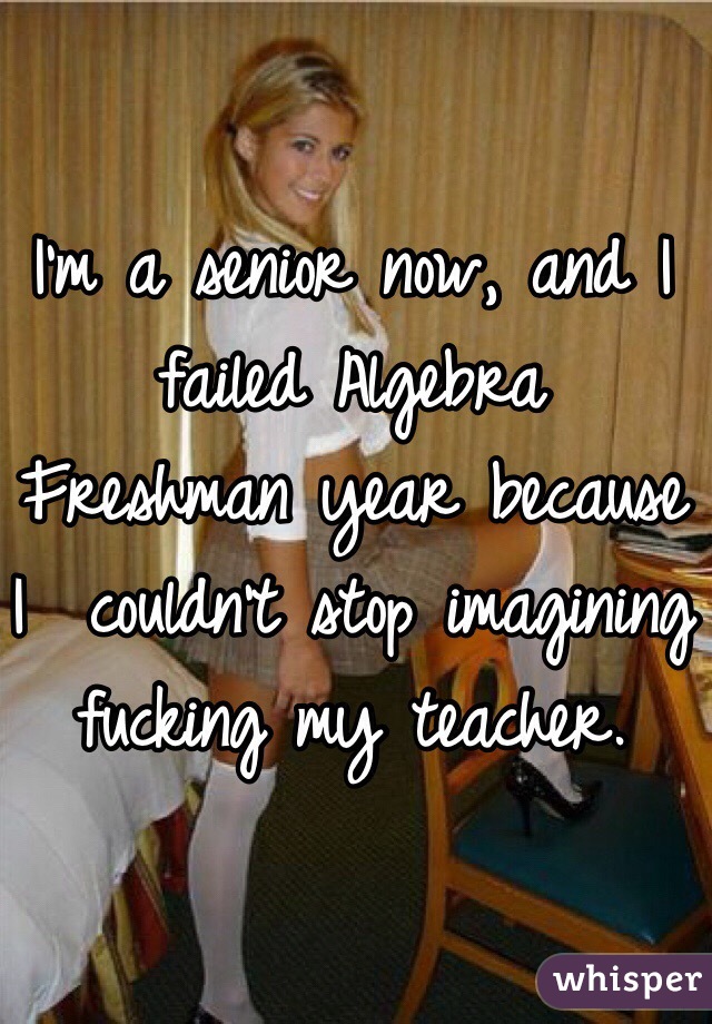 I'm a senior now, and I failed Algebra Freshman year because I  couldn't stop imagining fucking my teacher. 
