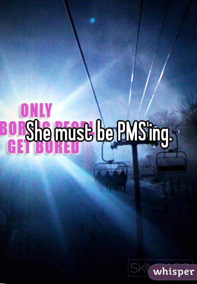 She must be PMS'ing.