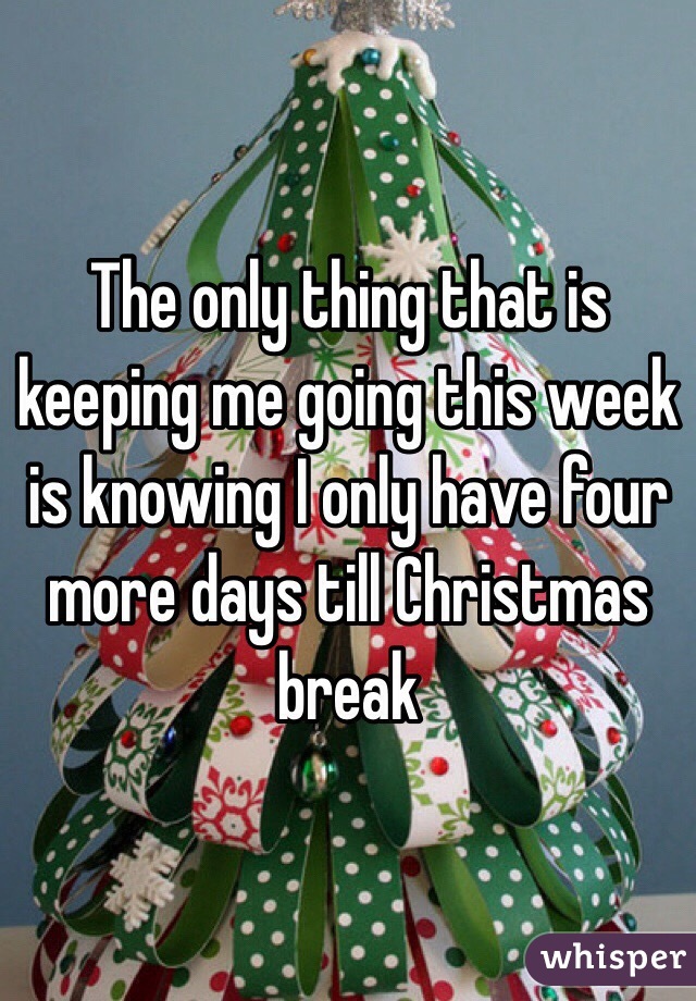 The only thing that is keeping me going this week is knowing I only have four more days till Christmas break 