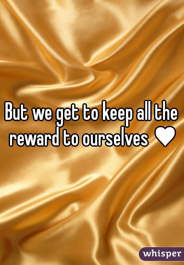 But we get to keep all the reward to ourselves ♥