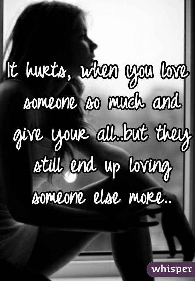 It hurts, when you love someone so much and give your all..but they still end up loving someone else more..