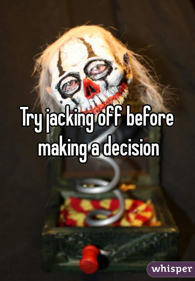 Try jacking off before making a decision