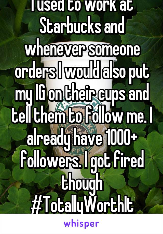I used to work at Starbucks and whenever someone orders I would also put my IG on their cups and tell them to follow me. I already have 1000+ followers. I got fired though
#TotallyWorthIt

