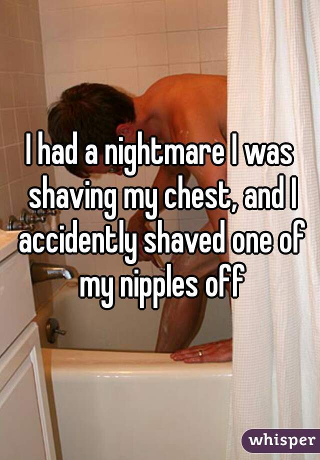 I had a nightmare I was shaving my chest, and I accidently shaved one of my nipples off
