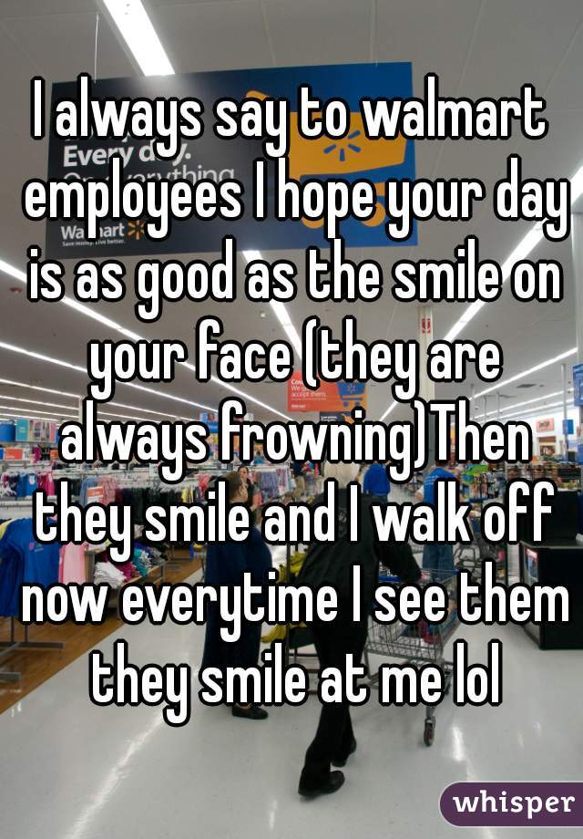 I always say to walmart employees I hope your day is as good as the smile on your face (they are always frowning)Then they smile and I walk off now everytime I see them they smile at me lol