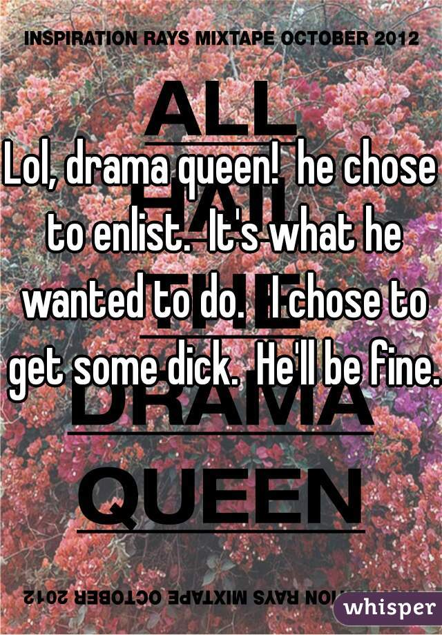 Lol, drama queen!  he chose to enlist.  It's what he wanted to do.   I chose to get some dick.  He'll be fine. 