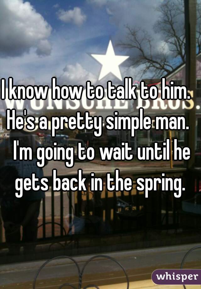 I know how to talk to him.   He's a pretty simple man.   I'm going to wait until he gets back in the spring. 