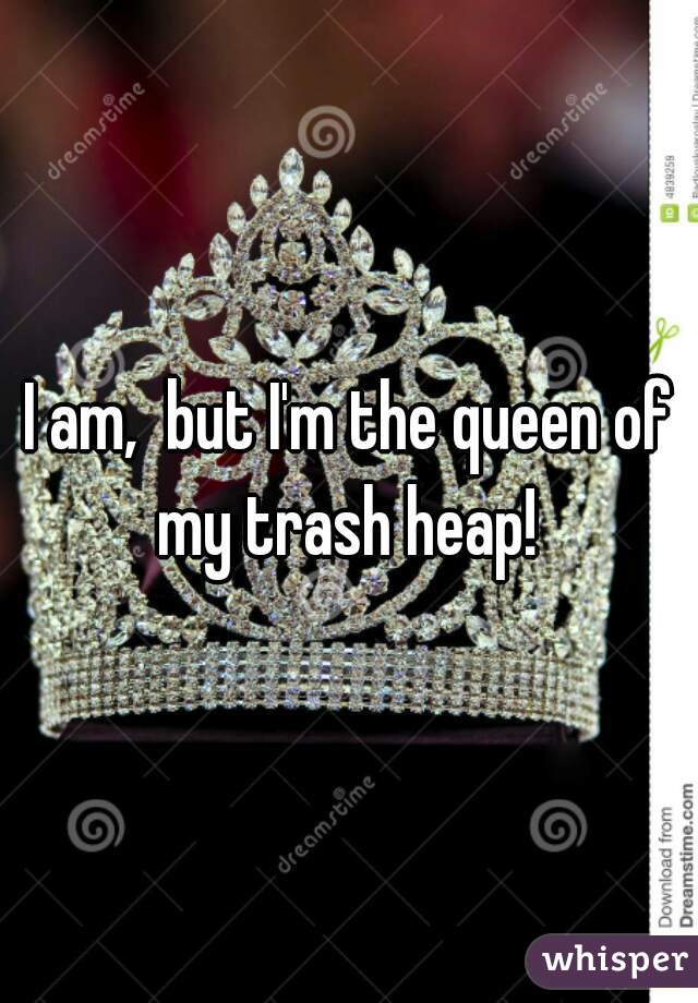 I am,  but I'm the queen of my trash heap! 