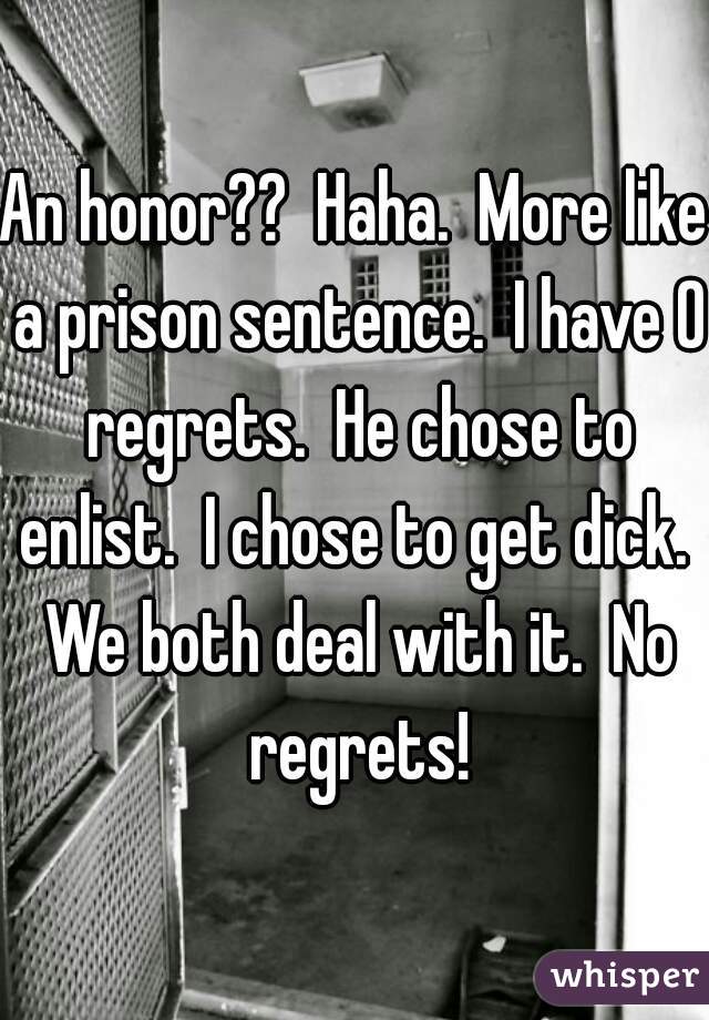 An honor??  Haha.  More like a prison sentence.  I have 0 regrets.  He chose to enlist.  I chose to get dick.  We both deal with it.  No regrets!