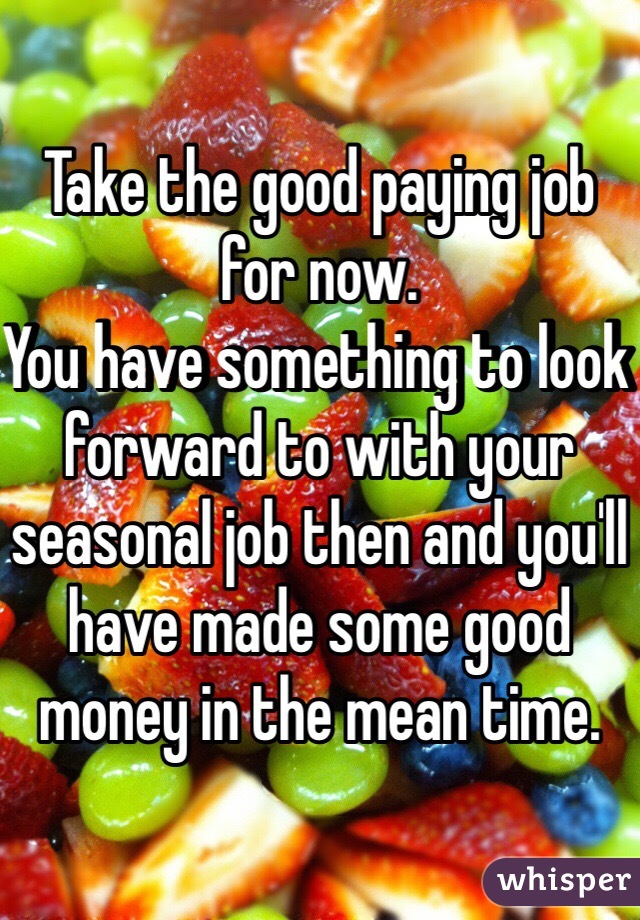 Take the good paying job for now. 
You have something to look forward to with your seasonal job then and you'll have made some good money in the mean time. 