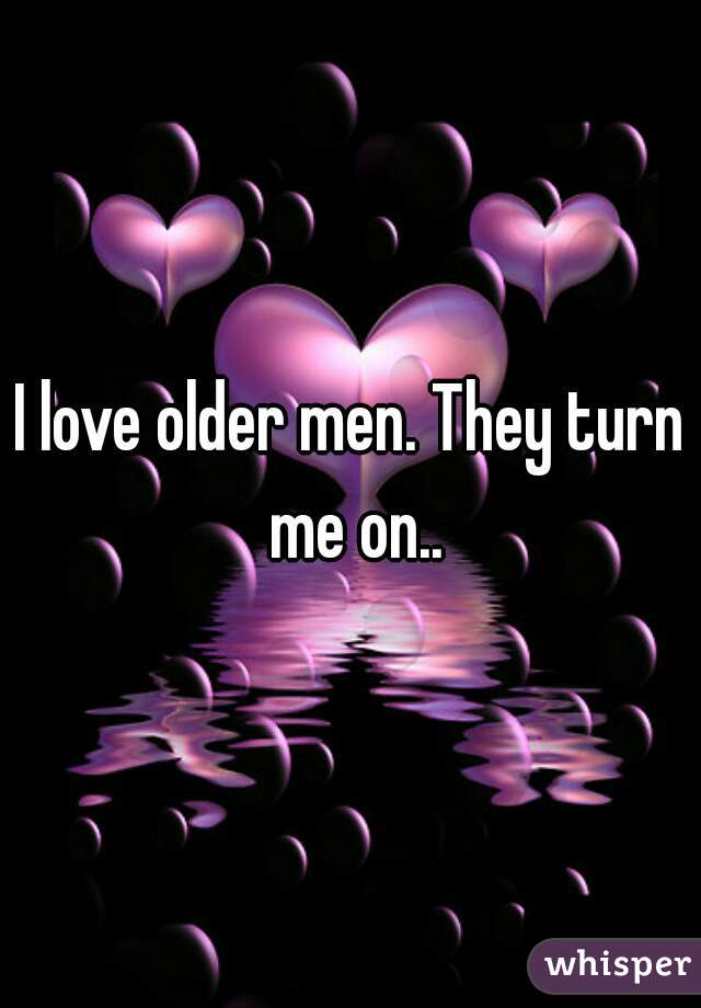 I love older men. They turn me on..