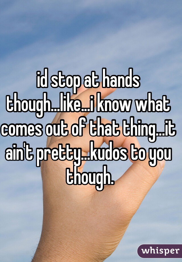 id stop at hands though...like...i know what comes out of that thing...it ain't pretty...kudos to you
 though.