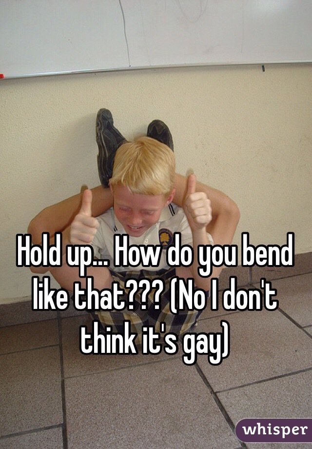 Hold up... How do you bend like that??? (No I don't think it's gay) 