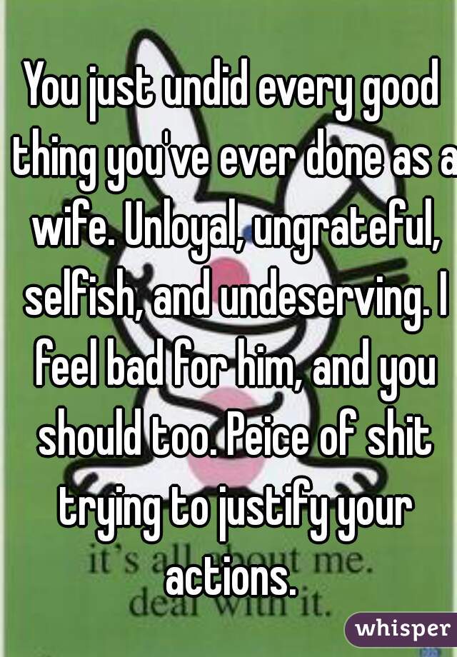 You just undid every good thing you've ever done as a wife. Unloyal, ungrateful, selfish, and undeserving. I feel bad for him, and you should too. Peice of shit trying to justify your actions. 