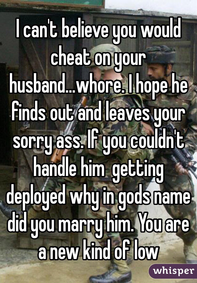 I can't believe you would cheat on your husband...whore. I hope he finds out and leaves your sorry ass. If you couldn't handle him  getting deployed why in gods name did you marry him. You are a new kind of low