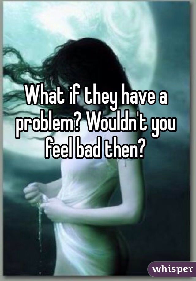 What if they have a problem? Wouldn't you feel bad then?