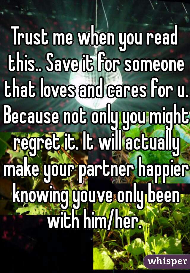 Trust me when you read this.. Save it for someone that loves and cares for u. Because not only you might regret it. It will actually make your partner happier knowing youve only been with him/her. 