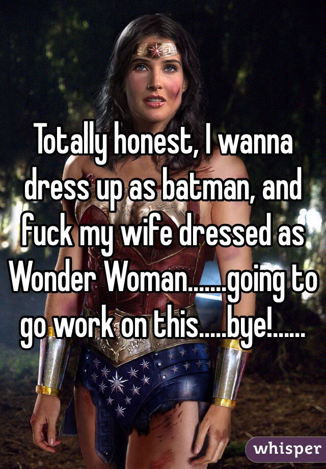 Totally honest, I wanna dress up as batman, and fuck my wife dressed as Wonder Woman.......going to go work on this.....bye!......
