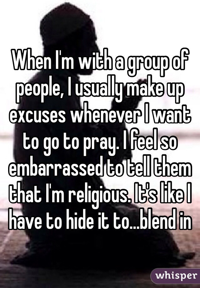 When I'm with a group of people, I usually make up excuses whenever I want to go to pray. I feel so embarrassed to tell them that I'm religious. It's like I have to hide it to...blend in