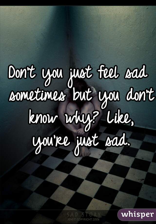 Don't you just feel sad sometimes but you don't know why? Like, you're just sad.