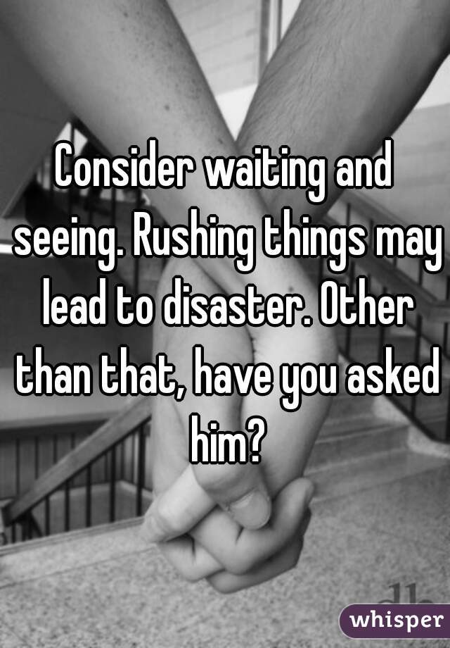 Consider waiting and seeing. Rushing things may lead to disaster. Other than that, have you asked him?