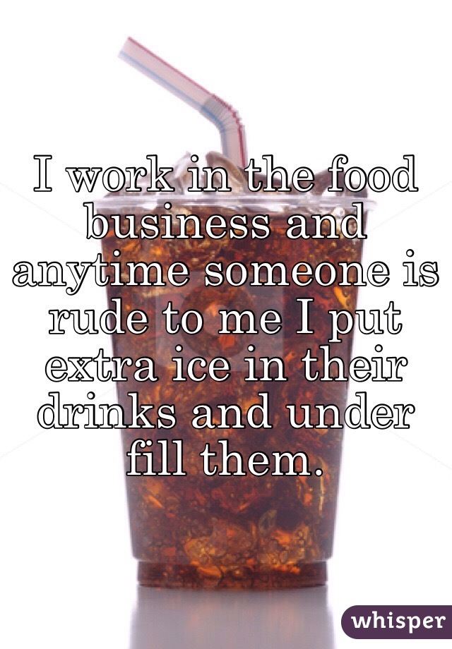 I work in the food business and anytime someone is rude to me I put extra ice in their drinks and under fill them. 