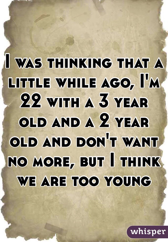 I was thinking that a little while ago, I'm 22 with a 3 year old and a 2 year old and don't want no more, but I think we are too young 