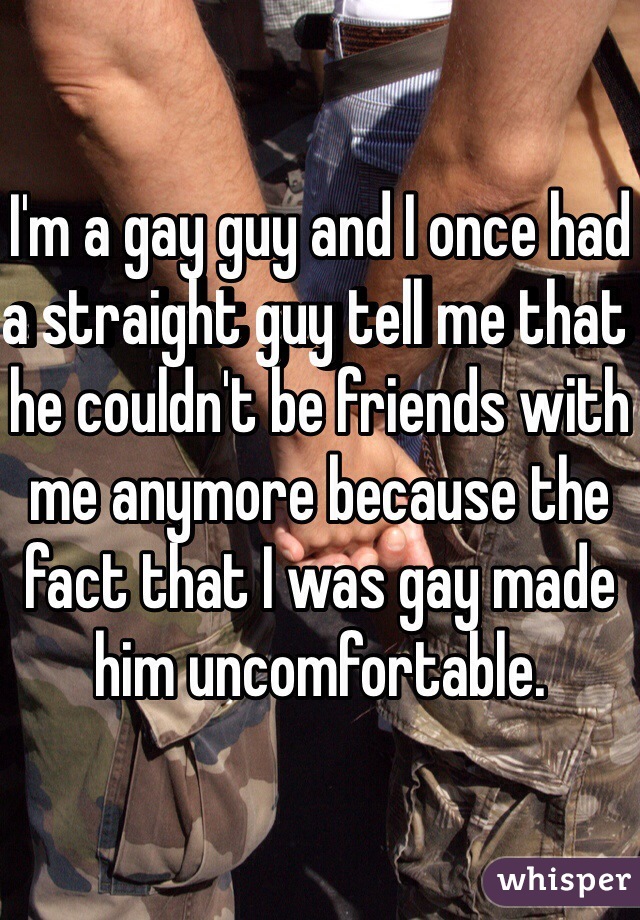 I'm a gay guy and I once had a straight guy tell me that he couldn't be friends with me anymore because the fact that I was gay made him uncomfortable. 