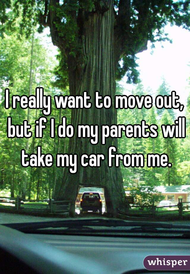 I really want to move out, but if I do my parents will take my car from me.