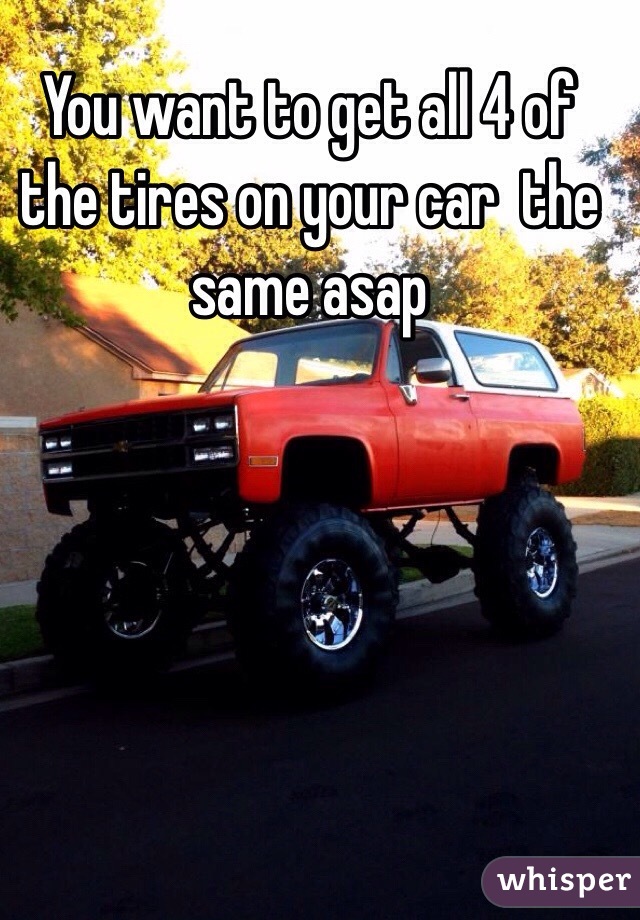You want to get all 4 of the tires on your car  the same asap
