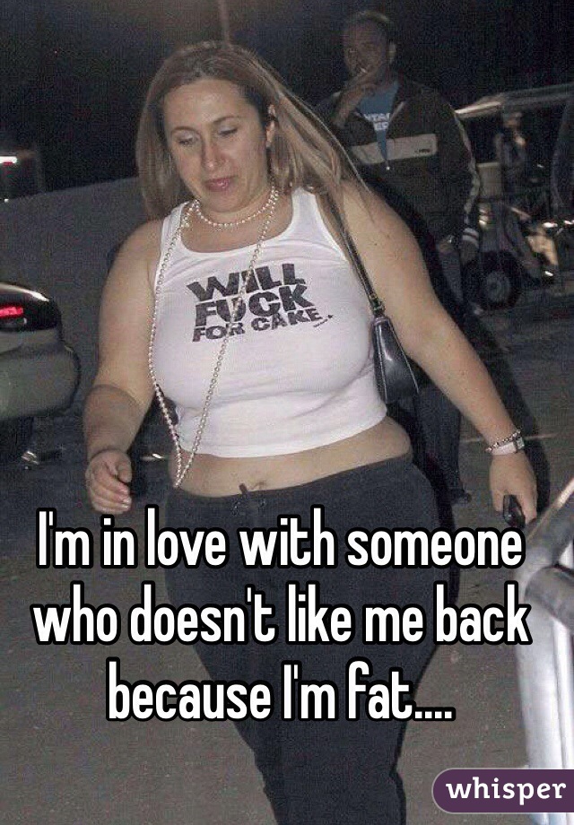 I'm in love with someone who doesn't like me back because I'm fat....