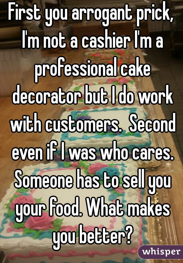 First you arrogant prick, I'm not a cashier I'm a professional cake decorator but I do work with customers.  Second even if I was who cares. Someone has to sell you your food. What makes you better?