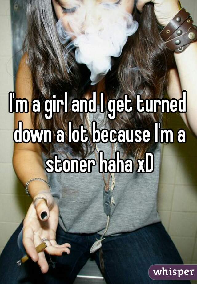 I'm a girl and I get turned down a lot because I'm a stoner haha xD